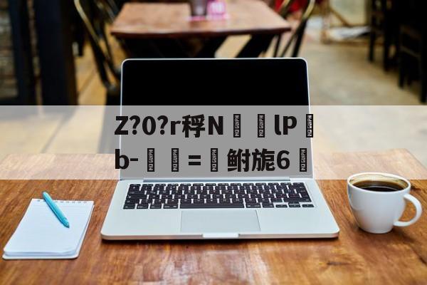 关于Z?0?r稃N㏎歩lPb-匰=鲋旎6脈的信息