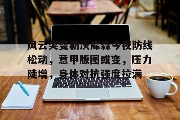 风云突变勒沃库森今夜防线松动，意甲版图或变，压力陡增，身体对抗强度拉满的简单介绍